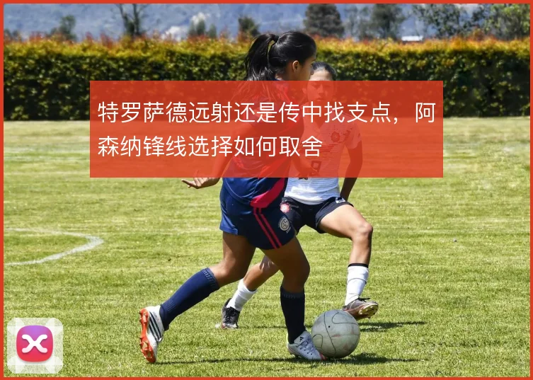 特罗萨德远射还是传中找支点,阿森纳锋线选择如何取舍
