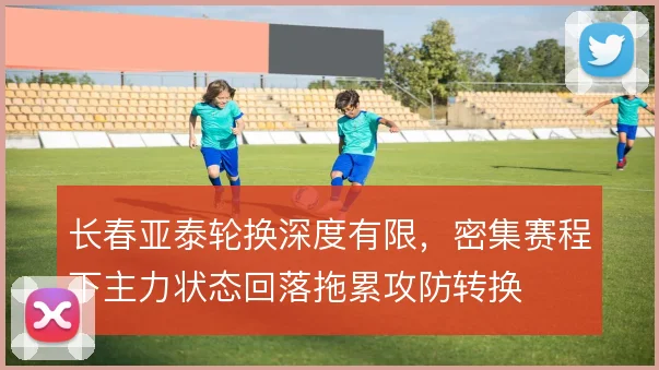 长春亚泰轮换深度有限，密集赛程下主力状态回落拖累攻防转换