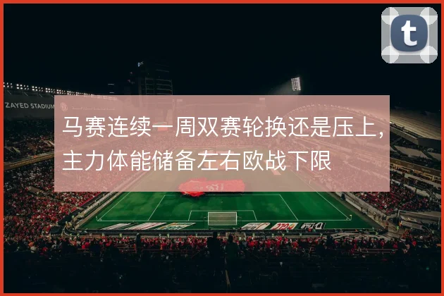 马赛连续一周双赛轮换还是压上,主力体能储备左右欧战下限