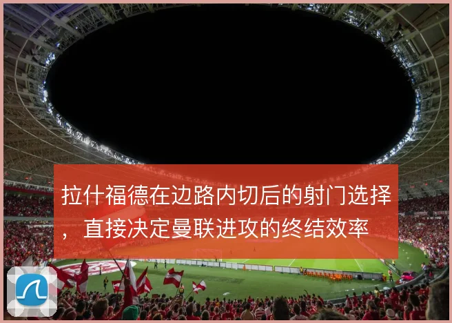 拉什福德在边路内切后的射门选择,直接决定曼联进攻的终结效率