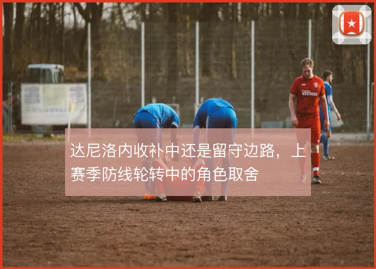 达尼洛内收补中还是留守边路,上赛季防线轮转中的角色取舍