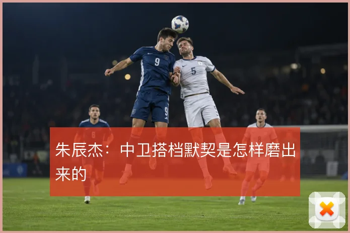 朱辰杰：中卫搭档默契是怎样磨出来的