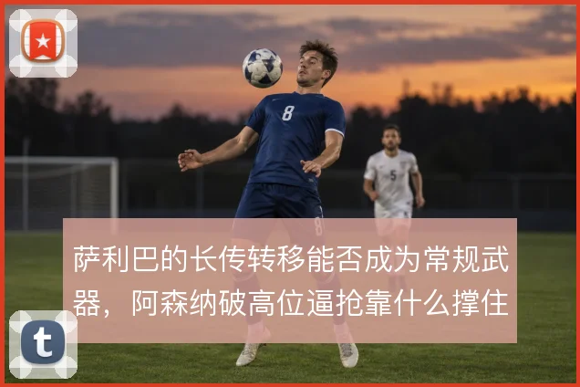 萨利巴的长传转移能否成为常规武器，阿森纳破高位逼抢靠什么撑住