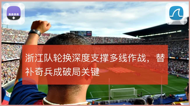 浙江队轮换深度支撑多线作战,替补奇兵成破局关键