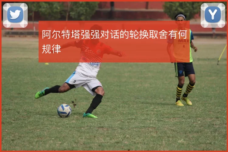 阿尔特塔强强对话的轮换取舍有何规律