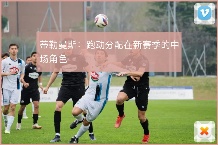 蒂勒曼斯：跑动分配在新赛季的中场角色