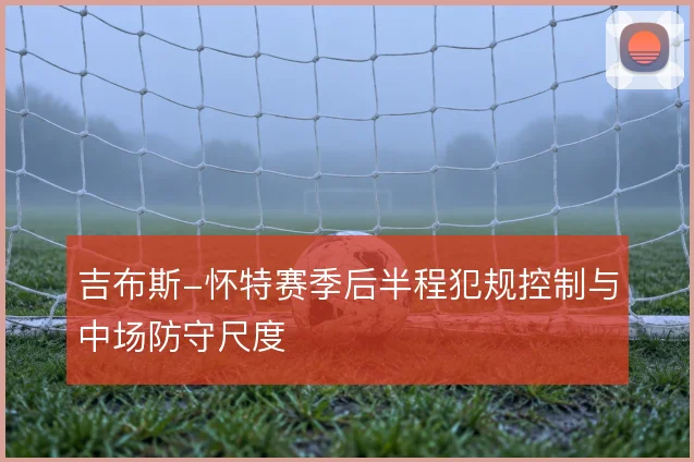 吉布斯-怀特赛季后半程犯规控制与中场防守尺度