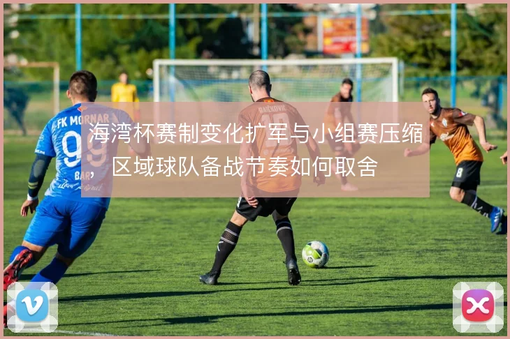 海湾杯赛制变化扩军与小组赛压缩，区域球队备战节奏如何取舍