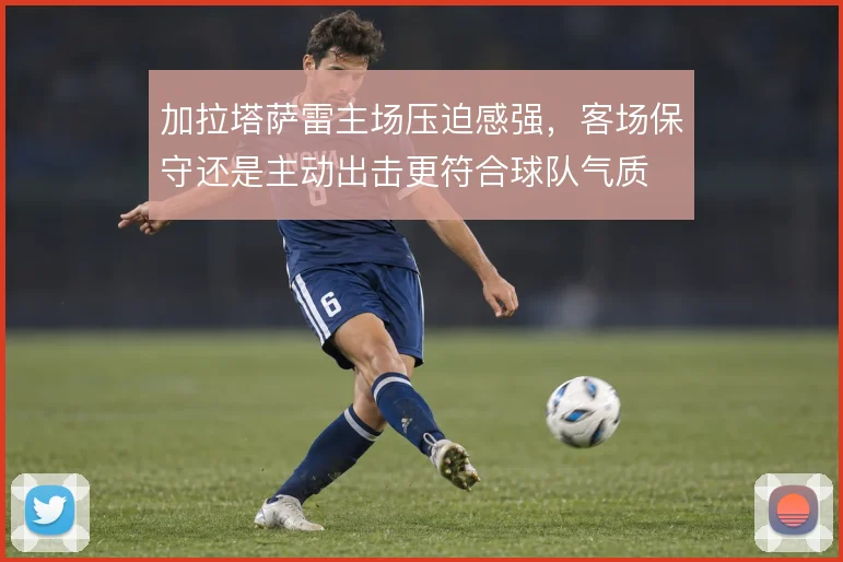 加拉塔萨雷主场压迫感强,客场保守还是主动出击更符合球队气质