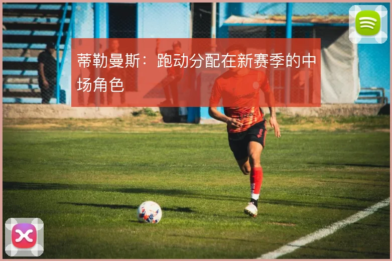 蒂勒曼斯：跑动分配在新赛季的中场角色