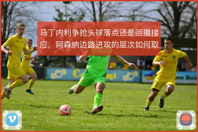 马丁内利争抢头球落点还是回撤接应，阿森纳边路进攻的层次如何取舍