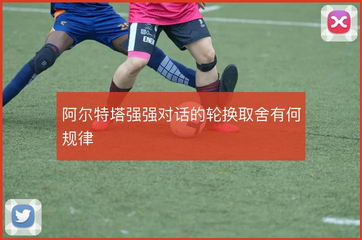 阿尔特塔强强对话的轮换取舍有何规律