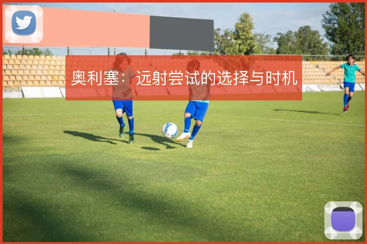 奥利塞：远射尝试的选择与时机