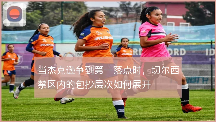 当杰克逊争到第一落点时，切尔西禁区内的包抄层次如何展开