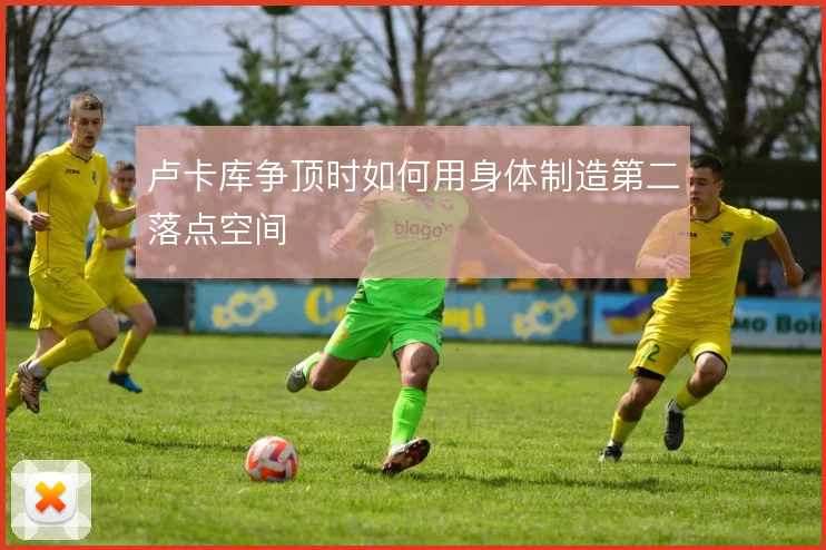 卢卡库争顶时如何用身体制造第二落点空间