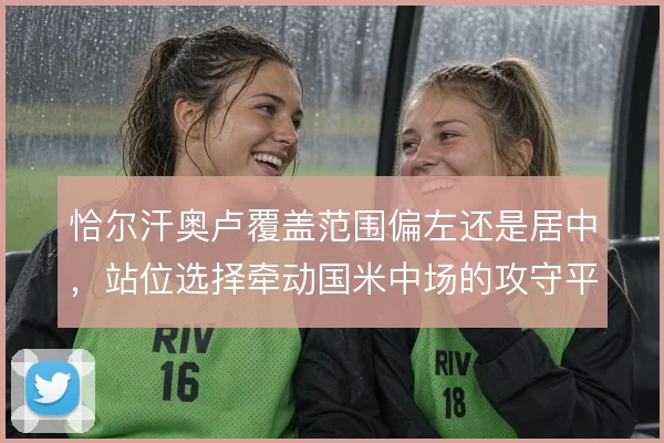 恰尔汗奥卢覆盖范围偏左还是居中，站位选择牵动国米中场的攻守平衡