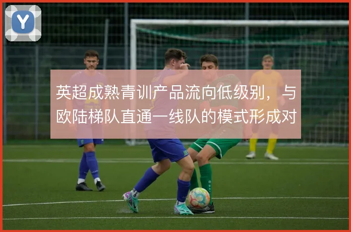 英超成熟青训产品流向低级别,与欧陆梯队直通一线队的模式形成对比