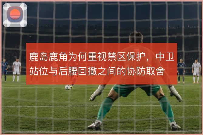 鹿岛鹿角为何重视禁区保护，中卫站位与后腰回撤之间的协防取舍