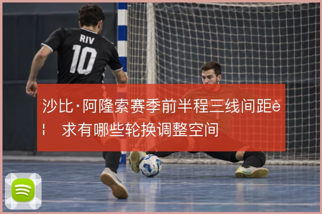沙比·阿隆索赛季前半程三线间距要求有哪些轮换调整空间