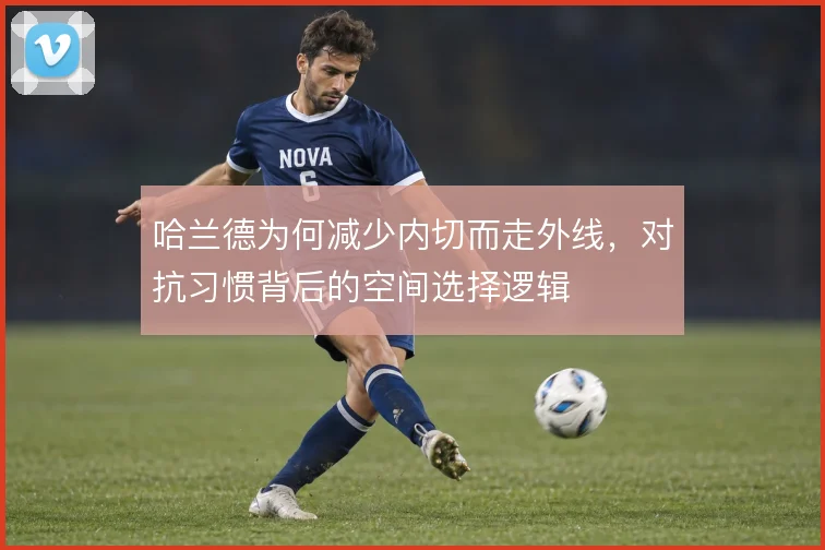 哈兰德为何减少内切而走外线,对抗习惯背后的空间选择逻辑