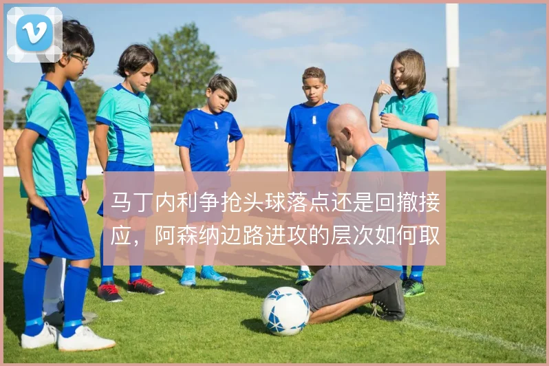 马丁内利争抢头球落点还是回撤接应，阿森纳边路进攻的层次如何取舍