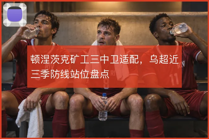 顿涅茨克矿工三中卫适配，乌超近三季防线站位盘点